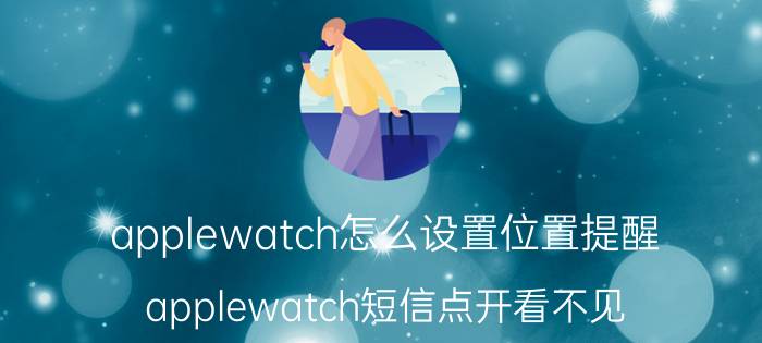 applewatch怎么设置位置提醒 applewatch短信点开看不见？